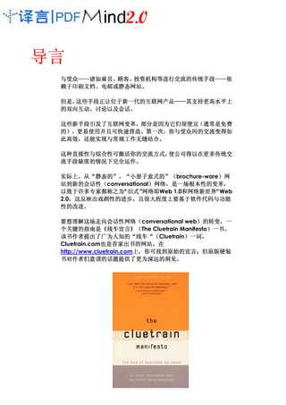 导言
 与受众——诸如雇员、顾客、投资机构等进行交流的传统手段——
 与受众——诸如雇员、顾客、投资机构等进行交流的传统手段——依
    ——诸如雇员                  ——依
 赖于印刷文档、电邮或静态网站。
 赖于印刷文档、电邮或静态网站。

 但是，
 但是，这些手段正让位于新一代的互联网产品——其支持更高水平上
    这些手段正让位于新一代的互联网产品——其支持更高水平上
        正让位于新一代的互联网产品——
 的双向互动、讨论以及会话。
 的双向互动、讨论以及会话。

 这些新手段引发了互联网变革，部分是因为它们很便宜（
 这些新手段引发了互联网变革，部分是因为它们很便宜（通常是免费
 的），更易使用并且可快速营造。第一次，你与受众间的交流变得如
  ），更易使用并且可快速营造 第一次，
    更易使用并且可快速营造。
 此高效，还能实现与常规工作无缝结合
                 结合。
 此高效，还能实现与常规工作无缝结合。

 这种直接性与综合性可激活你的交流方式，
 这种直接性与综合性可激活你的交流方式，
           激活你的交流方式 使公司得以在更多传统交
                    使公司得以在更多传统交
 流手段缺席的情况下完全运作
    缺席的情况下完全运作。
 流手段缺席的情况下完全运作。

 实际上，
 实际上，从“静态的”、“小册子盒式的”（brochure-ware）网
         静态的”   小册子盒式的” 式的            ）
 站到新的会话性（conversational）网络，是一场根本性的变革，
     新的会话性
       会话性（            ）网络，是一场根本性的变革，
              “旧式”
 以致于许多专家都称之为 旧式”     网络即Web 1.0和网络新世界 Web
                     网络即       和网络新世界“
 2.0；这反映出戏剧性的进步，且很大程度上要基于软件代码与功能
    ；这反映出戏剧性的进步， 很大程度上要基于软件代码与
                           要基于软件代码
 性的改进。
 性的改进。

 要想理解这场走向会话性网络（
 要想理解这场走向会话性网络（conversational web）的转变，一
         这场走向会话性网络                            ）的转变，
 个关键的指南
 个关键的指南是《线车宣言》（
         指南是 线车宣言》（      》（The Cluetrain Manifesto）一书。
                                                  ）一书。
 该书作者提出了广为人知的“线车“
 该书作者提出了广为人知的“线车“（Cluetrain）一词，           ）一词，
              也是首家出书的网站。
 Cluetrain.com也是首家出书的网站。在
              也是首家出书的网站
                         上 你可找到原始的宣言；
 http://www.cluetrain.com上，你可找到原始的宣言；但原版硬装
 书对作者们意谓的话题提供了更为深远的洞见。
   对作者们意谓的话题提供了更为深远的洞见。
 