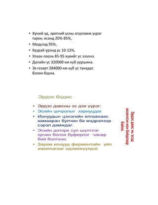 • Хүний эд, эрхтний усны агууламж уураг
  тархи, ясанд 20%-85%,
• Медузэд 95%,
• Хуурай үрэнд ус 10-12%,
• Улаан лооль 85-95 хувийг ус эзэлнэ.
• Далайн ус 320000 км куб ууршина.
• Эх газарт 284000 км куб ус тунадас
  болон бууна.




     Эрдэс бодис

  • Эрдэс давсны эс дэх үүрэг:




                                          ихэвчлэн ион байдлаар
  • Эсийн цочролыг хариуцдаг.




                                            Эрдэс давс нь эсэд
  • Ионуудын цэнэгийн ялгаанаас
    хамааран булчин ба мэдрэлээр                  байна.
    сэрэл дамждаг.
  • Эсийн доторх сул шүлтлэг
    орчин болох буферлэг чанар
    бий болгоно.
  • Зарим ионууд ферментийн үйл
    ажиллагааг идэвхжүүлдэг.
 