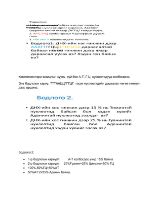 Үндэслэл:
      1.Нуклеотидэд байгаа азотлиг суурийн
    Молекул генетикийн
    бодлого
      нэрээр нуклеотидийг нэрлэнэ. Азотлиг
      суурийн эхний үсгээр /АТГЦ/ тэмдэглэдэг.
      2. А=Т, Г=Ц холбогдохыг Чаргаффын дүрэм
      гэнэ.
      3. Нэг ген 3 нуклеотидээс тогтоно.
    • Бодлого1. ДНХ-ийн нэг гинжин дээр
      АААТТГГЦЦЦ ГЦгэсэн дараалалтай
      байвал нөгөө гинжин дээр ямар
      дараалал үүсэх вэ? Хэдэн ген байна
      вэ?




Комплементари зохицлын хууль зүй бол А-Т, Г-Ц нуклеотидууд холбогдоно.

Энэ бодлогын хариу: ТТТААЦЦГГГЦГ гэсэн нуклеотидийн дараалал нөгөө гинжин
дээр оршино.


             Бодлого 2.

    • ДНХ-ийн хос гинжин дээр 15 % нь Тиминтэй
      нуклеотид   байсан   бол     хэдэн  хувийг
      Аденинтай нуклеотид эзэлдэг вэ?
    • ДНХ-ийн хос гинжин дээр 25 % нь Гуанинтай
      нуклеотид     байсан     бол     Аденинтай
      нуклеотид хэдэн хувийг эзлэх вэ?




Бодлого 2:

      1-р бодлогын хариулт:   А-Т холбогдох учир 15% байна.
      2-р бодлогын хариулт: 25%Гуанин+25% Цитозин=50% ГЦ
      100%-50%ГЦ=50%АТ
      50%АТ:2=25% Аденин байна.
 