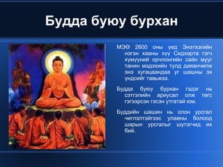 Будда буюу бурхан МЭӨ 2600 оны үед Энэтхэгийн нэгэн хааны хүү Сидхарта гэгч хүмүүний орчлонгийн сайн мууг танин мэдэхийн тулд даяанчилж энэ хугацаандаа уг шашны эх үндсийг тавьжээ. 