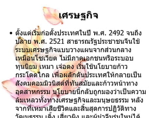 เศรษฐกิจ ตั้งแต่เริ่มก่อตั้งประเทศในปี พ . ศ .  2492   จนถึงปลาย พ . ศ .  2521   สาธารณรัฐประชาชนจีนใช้ระบบเศรษฐกิจแบบวางแผนจากส่วนกลางเหมือนโซเวียต ไม่มีภาคเอกชนหรือระบอบทุนนิยม เหมา เจ๋อตง เริ่มใช้นโยบายก้าวกระโดดไกล เพื่อผลักดันประเทศให้กลายเป็นสังคมคอมมิวนิสต์ที่ทันสมัยและก้าวหน้าทางอุตสาหกรรม  นโยบายนี้กลับถูกมองว่าเป็นความล้มเหลวทั้งทางเศรษฐกิจและมนุษยธรรม หลังจากที่เหมาเสียชีวิตและสิ้นสุดการปฏิวัติทางวัฒนธรรม เติ้ง เสี่ยวผิง และผู้นำจีนรุ่นใหม่ได้เริ่มปฏิรูปเศรษฐกิจและใช้ระบอบ เศรษฐกิจแบบผสม ที่ให้ความสำคัญกับทุนนิยมมากขึ้น  