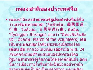 เพลงชาติของประเทศจีน เพลงชาติแห่ง สาธารณรัฐประชาชนจีน มีชื่อว่า  มาร์ชทหารอาสา   ( จีนตัวเต็ม :  義勇軍進行曲 ;  จีนตัวย่อ :  义勇军进行曲 ;  พินอิน :  Yìyǒngjūn Jìnxíngqǔ   อ่านว่า  " อี่หย่งจินจิ้นสิงชวี " ;  อังกฤษ :  March of the Volunteers )  เดิมเป็นบทเพลงปลุกใจซึ่งประพันธ์เนื้อร้องโดย เถียน ฮั่น  ทำนองโดย เนี้ย เอ่อร์ เมื่อ พ . ศ .  2479 แต่ครั้งสมัยที่จีนแผ่นดินยังปกครองโดยรัฐบาลสาธารณรัฐจีนภายใต้พรรคก๊กมินตั๋ง ขณะนั้นการเมืองภายในจีนกำลังปั่นป่วนอย่างหนัก จากการแบ่งเป็นก๊กเป็นเหล่าต่างๆ และเผชิญหน้ากับการรุกรานของ จักรวรรดิญี่ปุ่น   