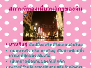 สถานที่ท่องเที่ยวหลักๆของจีน นานจิงลู่  ช็อปปิ้งสตรีทที่ไม่เคยหลับใหล ถนนนานจิง หรือ นานจิงลู่ เป็นย่านช็อปปิ้งเก่าแก่ที่สุดของ เซี่ยง ไฮ้ เป็นตลาดซื้อขายของกันคึกคัก เพราะมีร้านจีนๆซุกซ่อนอยู่สลับกับห้างหรู ตลอดสองข้างทาง 