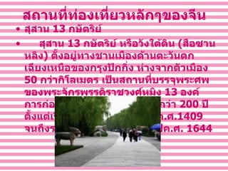 สถานที่ท่องเที่ยวหลักๆของจีน สุสาน  13   กษัตริย์       สุสาน  13   กษัตริย์ หรือวังใต้ดิน  ( สือซานหลิง )  ตั้งอยู่ทางชานเมืองด้านตะวันตกเฉียงเหนือของกรุงปักกิ่ง ห่างจากตัวเมือง  50   กว่ากิโลเมตร เป็นสถานที่บรรจุพระศพของพระจักรพรรดิราชวงศ์หมิง  13   องค์ การก่อสร้างยืดเยื้อมาเป็นเวลากว่า  200   ปี ตั้งแต่เริ่ม ทำการก่อสร้างในปี ค . ศ . 1409   จนถึงราชวงศ์หมิงสิ้นสุดลงในปีค . ศ .  1644 