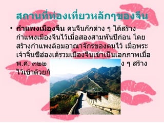 สถานที่ท่องเที่ยวหลักๆของจีน กำแพงเมืองจีน  คนจีนก๊กต่าง ๆ ได้สร้างกำแพงเมืองจีนไว้เมื่อสองสามพันปีก่อน โดยสร้างกำแพงล้อมอาณาจักรของตนไว้ เมื่อพระเจ้าจิ๋นซีฮ่องเต้รวมเมืองจีนเข้าเป็นเอกภาพเมื่อ พ . ศ .  ๓๒๒ ก็เชื่อมต่อกำแพงที่ก๊กต่าง ๆ สร้างไว้เข้าด้วยกัน และสร้างต่อเติมขึ้นอีก 