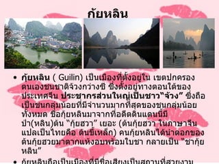 กุ้ยหลิน  กุ้ยหลิน   (  Guilin )  เป็นเมืองที่ตั้งอยู่ใน เขตปกครองตนเองชนชาติจ้วงกว่างซี ซึ่งตั้งอยู่ทางตอนใต้ของประเทศจีน  ประชากรส่วนใหญ่เป็นชาว “ จ้วง ”  ซึ่งถือเป็นชนกลุ่มน้อยที่มีจำนวนมากที่สุดของชนกลุ่มน้อยทั้งหมด ชื่อกุ้ยหลินมาจากที่อดีตดินแดนนี้มีป่า ( หลิน ) ต้น  “ กุ้ยฮวา ”  เยอะ  ( ต้นกุ้ยฮวา ในภาษาจีน แปลเป็นไทยคือ ต้นขี้เหล็ก )  คนกุ้ยหลินได้นำดอกของต้นกุ้ยฮวยมาตากแห้งอบพร้อมใบชา กลายเป็น  “ ชากุ้ยหลิน ” กุ้ยหลินถือเป็นเมืองที่มีชื่อเสียงเป็นสถานที่สวยงามที่สุดแห่งหนึ่งของประเทศจีน คนจีนยกให้เป็นดัง  “ เมืองสวรรค์บนพิภพ ” หรือ “ ซื่อไหว้เถาหยวน ”  มีคำกล่าวว่าจิตรกรใดที่ยังไม่เคยมาเมืองกุ้ยหลิน จะไม่สามารถวาดรูปขุนเขาให้สวยงามได้เลย 