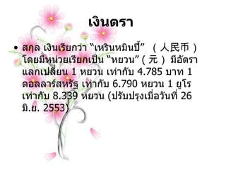 เงินตรา   สกุล เงินเรียกว่า  “ เหรินหมินปี้ ”  （人民币） โดยมีหน่วยเรียกเป็น  “ หยวน ”  ( 元） มีอัตราแลกเปลี่ยน  1   หยวน เท่ากับ  4.785   บาท  1   ดอลลาร์สหรัฐ เท่ากับ   6.790   หยวน  1   ยูโร เท่ากับ  8.339   หยวน  ( ปรับปรุงเมื่อวันที่  26   มิ . ย .  2553 )   
