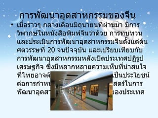 การพัฒนาอุตสาหกรรมของจีน  เมื่อราวๆ กลางเดือนมิถุนายนที่ผ่านมา มีการวิพากษ์ในหนังสือพิมพ์จีนว่าด้วย การทบทวนและประเมินการพัฒนาอุตสาหกรรมจีนตั้งแต่ต้นศตวรรษที่  20   จนปัจจุบัน และเปรียบเทียบกับการพัฒนาอุตสาหกรรมหลังเปิดประเทศปฏิรูปเศรษฐกิจ ซึ่งมีหลากหลายความเห็นที่น่าสนใจที่ไทยอาจต้องศึกษา เพื่อนำมาใช้เป็นประโยชน์ต่อการกำหนดนโยบายหรือยุทธศาสตร์ในการพัฒนาอุตสาหกรรมและการลงทุนของประเทศ  