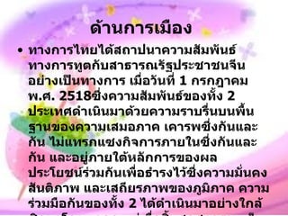 ด้านการเมือง   ทางการไทยได้สถาปนาความสัมพันธ์ทางการทูตกับสาธารณรัฐประชาชนจีนอย่างเป็นทางการ เมื่อวันที่  1   กรกฎาคม พ . ศ .  2518 ซึ่งความสัมพันธ์ของทั้ง  2   ประเทศดำเนินมาด้วยความราบรื่นบนพื้นฐานของความเสมอภาค เคารพซึ่งกันและกัน ไม่แทรกแซงกิจการภายในซึ่งกันและกัน และอยู่ภายใต้หลักการของผลประโยชน์ร่วมกันเพื่อธำรงไว้ซึ่งความมั่นคง สันติภาพ และเสถียรภาพของภูมิภาค ความร่วมมือกันของทั้ง  2   ได้ดำเนินมาอย่างใกล้ชิดมาโดยตลอด แต่เมื่อสิ้นสุดสงครามเย็นเมื่อจีนสามารถได้สถาปนาความสัมพันธ์กับอาเซียนทุกประเทศแล้ว ความสำคัญของประเทศไทยต่อจีนในทางยุทธศาสตร์ได้ลดลงไปจากเดิม ความสัมพันธ์ในปัจจุบันจึงได้เน้นด้านการค้าและเศรษฐกิจบนพื้นฐานของผลประโยชน์ต่างตอบแทนเป็นหลัก 