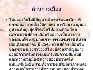 ด้านการเมือง ไทยและจีนไม่มีปัญหาหรือข้อขัดแย้งใดๆ ที่ตกทอดมาจากประวัติศาสตร์ การไปมาหาสู่ของผู้นำระดับสูงสุดก็ได้เป็นไปอย่างดียิ่ง โดยเฉพาะการเสด็จฯ เยือนจีนอย่างเป็นทางการของ สมเด็จพระนางเจ้าฯ พระบรมราชินีนาถ  เมื่อเดือนตุลาคม  ปี  2543   การเสด็จฯ เยือนจีนของพระบรมวงศานุวงศ์ไทยมีส่วนสำคัญอย่างยิ่งต่อการเสริมสร้างและกระชับความสัมพันธ์และความร่วมมือระหว่างสองประเทศให้แน่นแฟ้นยิ่งขึ้น รวมทั้งการส่งเสริมมิตรภาพและความเข้าใจระหว่างประชาชนของสองประเทศอีกด้วย  