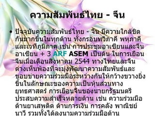 ความสัมพันธ์ไทย  -  จีน ปัจจุบันความสัมพันธ์ไทย  -  จีน มีความใกล้ชิดกันมากขึ้นในทุกด้าน ทั้งกรอบทวิภาคี พหุภาคี และเวทีภูมิภาค เช่น การประชุมอาเซียนและจีน อาเซียน  +  3   ARF   ASEM   เป็นต้น ในการเยือนจีนเมื่อเดือนสิงหาคม  2544   ทางไทยและจีนต่างเห็นพ้องที่จะมุ่งพัฒนาความสัมพันธ์และขอบข่ายความร่วมมือระหว่างกันให้กว้างขวางยิ่งขึ้นในลักษณะของความเป็นหุ้นส่วนทางยุทธศาสตร์ การเยือนจีนของนายกรัฐมนตรีประสบความสำเร็จหลายด้าน เช่น ความร่วมมือด้านยาเสพติด ด้านการเงิน การคลัง พาณิชย์นาวี รวมทั้งได้ลงนามความร่วมมือด้านวัฒนธรรมระหว่างไทย  -  จีน และบันทึกความเข้าใจว่าด้วยการจัดตั้ง สภาธุรกิจไทย  -  จีน   