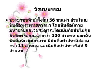 วัฒนธรรม  ประชาชนจีนมีทั้งสิ้น  56   ชนเผ่า ส่วนใหญ่นับถือพระพุทธศาสนา โดยนับถือนิกายมหายานและวัชระญาณโดยนับถือปนไปกับลัทธิขงจื้อและเต๋ากว่า  300   ล้านคน นอกนั้นนับถือนิกายเถรวาท มีนับถือศาสนาอิสลามกว่า  11   ล้านคน และนับถือศาสนาคริสต์  9   ล้านคน 