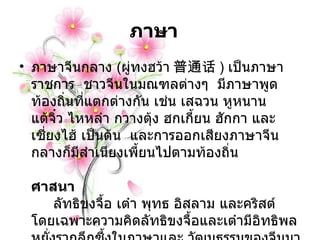 ภาษา    ภาษาจีนกลาง  ( ผู่ทงฮว้า 普通话 )  เป็นภาษาราชการ    ชาวจีนในมณฑลต่างๆ    มีภาษาพูดท้องถิ่นที่แตกต่างกัน เช่น เสฉวน หูหนาน แต้จิ๋ว ไหหลำ กวางตุ้ง ฮกเกี้ยน ฮักกา และเซี่ยงไฮ้ เป็นต้น    และการออกเสียงภาษาจีนกลางก็มีสำเนียงเพี้ยนไปตามท้องถิ่น              ศาสนา                      ลัทธิขงจื้อ เต๋า พุทธ อิสลาม และคริสต์ โดยเฉพาะความคิดลัทธิขงจื้อและเต๋ามีอิทธิพลหยั่งรากลึกซึ้งในภาษาและ วัฒนธรรมของจีนมานับพันๆ ปี  