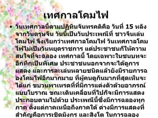 เทศกาลโคมไฟ     วันเทศกาลนี้ตามปฏิทินจันทรคติคือ วันที่  15   หลังจากวันตรุษจีน วันนี้เป็นวันประเพณีที่ ชาวจีนเล่นโคมไฟ จึงเรียกว่าเทศกาลโคมไฟ วันเทศกาลโคมไฟไม่เป็นวันหยุดราชการ แต่ประชาชนก็ให้ความสนใจที่จะฉลอง เทศกาลนี้ โดยเฉพาะในชนบทจะอึกทึกเป็นพิเศษ ประชาชนนอกจากจะได้ดูการแสดง และการละเล่นหลายชนิดแล้วยังมีรายการฉองโคมไฟอีกมากมาย ที่ผู้คนดูกันมากที่สุดเห็นจะได้แก่ ขบวนพาเหรดที่ที่มีการแต่งตัวด้วยอาภรณ์แบบโบราณ ขณะเดินเคลื่อนที่ไปก็จะมีการแสดงประกอบตามไปด้วย ประเพณีนี้ซึ่งมีการฉลองทุกภาค ตั้งแต่ภาคเหนือถึงภาคใต้ ต่างมีการแสดงที่สำคัญคือการเชิดมังกร และสิงโต ในการฉลองเทศกาลนี้จะเป็นเทศกาลที่ญาติพี่น้องซึ่งอยู่ห่างกันได้กลับมาพบกัน ชาวภาคใต้มีประเพณีนำ หยวนเซียว ซึ่งมีลักษณะเป็นลูกกลมสีขาวมีไส้ ต้มในน้ำขิง  (  เหมือนบัวลอยน้ำขิง )  ของกินนี้ออกเสียงเรียกกันว่า ถวนหยวน ซึ่งแปลว่า คืนสู่เหย้าถือว่าเป็นโอกาสแห่งความเป็นสิริมงคล   