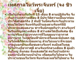เทศกาลไหว้พระจันทร์  ( จง ชิว เจี๋ย )   เป็นวันที่ตรงกับวันที่  15   เดือน  8   ตามปฏิทินจีน จึงเรียกว่าเทศกาลเดือน  8   มีประวัติความเป็นมาก่อนประวัติศาสตร์ถึง  2   พันปี วันนี้คนจีนจะรับประทานขนมไหว้พระจันทร์กับเฝ้ามองดวงจันทร์ที่มีประกายแสงงดงาม ชาวจีนมักพูดกันว่า ดวงจันทร์ในวันเพ็ญกลางเดือน  8   สว่างสดใสเป็นพิเศษ ซึ่งความจริงแล้วมาจากการที่ในฤดูหนาวอากาศหนาวมาก ในฤดูร้อนฟ้ามักจะครึ้มและมีฝนตก ฤดูใบไม้ผลิก็มักจะมีลมพายุ ล้วนไม่เหมาะที่จะออกมาอยู่นอกบ้านเพื่อชมดวงจันทร์ คงมีแต่ในฤดูใบไม้ร่วงที่อากาศดี ดวงจันทร์กลางเดือน  8   ดูแล้ว ทั้งใหญ่ ทั้งกลม ทั้งแสงสดใส คนในบ้านมักจะออกมานั่งที่ลานหน้าบ้าน เพื่อคุยกันไปพลาง รับประทานขนมไหว้พระจันทร์และผลไม้ไปพลาง จึงเป็นเรื่องแห่งความสุขสนุกสนานเบิกบานใจอย่างยิ่งผู้คนทั้งหลายล้วนชอบความสดใสของดวงจันทร์กลมๆ ซึ่งภาษาจีนออกเสียงว่า หยวนเยว่ และเหมือนความงดงามแห่งการที่คนสนิทคุ้นเคยได้คืนสู่เหย้า กับความงดงามของความเป็นอยู่ของชีวิตวันเทศกาลของจีนยังมีอีกหลายวัน ซึ่งต่างมีที่มาที่ไป และล้วนแต่เป็นประเพณีเก่าๆ หากท่านอยากทราบต้อไปถามผู้อาวุโส ท่านย่อมจะได้รับฟังเรื่องที่มีความหมายเก่าๆ อย่างมากมายแน่นอน   
