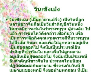 วันเช็งเม้ง   วันเช็งเม้ง  ( เป็นภาษาแต้จิ๋ว )  เป็นวันที่ลูกหลานชาวจีนถือเป็นวันสำคัญอีกวันหนึ่ง โดยจะมีการเซ่นไหว้บรรพบุรุษ ผู้ล่วงลับ ไปแล้ว การเซ่นไหว้ดังกล่าวเชื่อกันว่า เพื่อเป็นการระลึกถึงคุณงามความดีที่บรรพบุรุษได้สั่งสม กันมา และเพื่อให้ลูกหลานอยู่เย็นเป็นสุขตลอดไป จึงนับเป็นประเพณีอันสำคัญที่ชาวจีนใน และเพื่อให้ลูกหลานอยู่เย็นเป็นสุขตลอดไป จึงนับเป็นประเพณีอันสำคัญที่ชาวจีนใน ประเทศไทยนิยมปฏิบัติติดต่อกันมานาน ซึ่งตรงกับวันที่  5   เมษายนของทุกปี จึงขอนำบทกลอน ที่เป็นที่รู้จักของชาวจีนโดยทั่วไป ซึ่งแต่งโดยกวีจีนในสมัยโบราณชื่อ ตู้มู่ซึ่งพรรณนาถึงการ เดินทางไปเซ่นไหว้บรรพบุรุษในระหว่างการเดินทางที่ค่อนข้างลำบากและไกลมากในสมัยก่อน   