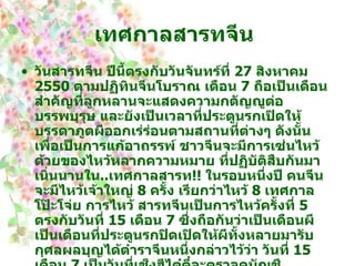 เทศกาลสารทจีน   วันสารทจีน ปีนี้ตรงกับวันจันทร์ที่  27   สิงหาคม  2550   ตามปฏิทินจีนโบราณ เดือน  7   ถือเป็นเดือนสำคัญที่ลูกหลานจะแสดงความกตัญญูต่อบรรพบุรุษ และยังเป็นเวลาที่ประตูนรกเปิดให้บรรดาภูตผีออกเร่ร่อนตามสถานที่ต่างๆ ดังนั้นเพื่อเป็นการแก้อาถรรพ์ ชาวจีนจะมีการเซ่นไหว้ด้วยของไหว้หลากความหมาย ที่ปฏิบัติสืบกันมาเนิ่นนานใน .. เทศกาลสารท !!  ในรอบหนึ่งปี คนจีนจะมีไหว้เจ้าใหญ่  8   ครั้ง เรียกว่าไหว้  8   เทศกาลโป๊ะโจ่ย การไหว้ สารทจีนเป็นการไหว้ครั้งที่  5   ตรงกับวันที่  15   เดือน  7   ซึ่งถือกันว่าเป็นเดือนผี เป็นเดือนที่ประตูนรกปิดเปิดให้ผีทั้งหลายมารับกุศลผลบุญได้ตำราจีนหนึ่งกล่าวไว้ว่า วันที่  15   เดือน  7   เป็นวันที่เช็งฮีไต๋ตี๋จะตรวจดูบัญชีวิญญาณคนตาย ส่งวิญญาณดีขึ้นสวรรค์ และส่งวิญญาณร้ายลงนรก ชาวจีนทั้งหลายรู้สึกสงสารวิญญาณร้าย จึงทำบุญอุทิศส่วนกุศลให้ นรก !!.. จึงเปิดประตู เพื่อให้วิญญาณร้ายออกมารับกุศลผลบุญได้   