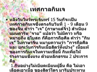 เทศกาลกินเจ   หลังวันไหว้พระจันทร์  15   วันก็จะเป็นเทศกาลกินเจซึ่งตรงกับวันที่  1  -  9   เดือน  9   ของจีน คำว่า  " เจ " ( ภาษาแต้จิ๋ว )  สำเนียงแมนดาริน  " จาย "  แปลว่า ไม่มีคาว หรือหมายถึง อุโบสถ ก็คือการถือศีล คำว่า  " กินเจ "  ในภาษาจีน หมายความว่า  " การถือศีลและ ยกเว้นการกินเนื้อสัตว์ทั้งปวง "  เนื้อแท้ของการกินเจในความเชื่อนี้ กินเพื่อให้ร่างกายแข็งแรง ด้วยหลักธรรม  2   ประการคือ     1. กินอย่างไม่เบียดเบียนผู้อื่น คือ ไม่เอาเลือดเอาเนื้อ ของสัตว์ใดๆ มารับประทาน     2. กินอย่างไม่เบียดเบียนตนเอง คือ การเลือกกินอาหารที่ไม่เป็นโทษ ต่อร่างกายของเรา 