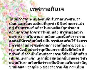 เทศกาลกินเจ โดยมีการค้นพบของคนจีนโบราณบางสายว่า เลือดและเนื้อของสัตว์ที่ถูกฆ่า มีพิษร้ายแรงแฝงอยู่ ด้วยความเชื่อที่ว่าในขณะสัตว์ถูกฆ่าตาย ความตกใจกลัวจะทำให้มันหลั่ง สารพิษออกมาแพร่กระจายไปตามสายเลือดและเนื้อทั่วร่างกายตลอดปีที่เรากินเนื้อจึงเป็นการสั่งสมพิษไว้ จึงควรมีการสลายล้างพิษนี้ด้วยการงดเนื้อสัตว์ช่วงระยะเวลาหนึ่งเป็นประจำทุกปีนอกจากนี้ยังมีผักอีก  5   อย่างที่เชื่อว่าเป็นโทษต่อร่างกายก็ต้องไม่กินด้วยเช่นกันเพราะผัก เหล่านี้มีรสหนักกลิ่นรุนแรง วิชาแพทย์โบราณจีนเชื่อว่าจะเป็นพิษต่ออวัยวะสำคัญ  5   ชนิดและ ธาตุทั้ง  5   ของร่างกาย คือ กระเทียม ทำลายธาตุไฟ หัวใจทำงานไม่ปกติ หัวหอม ทำลายธาตุน้ำ ไตจะทำงานไม่ปกติ กุยช่าย ทำลายธาตุไม้ ตับทำงานไม่ปกติ หลักเกียว  ( คล้ายกระเทียมแต่ต้นเล็กกว่า )   