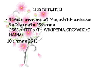 บรรณานุกรม วิกิพีเดีย สารานุกรมเสรี . ” ข้อมูลทั่วไปของประเทศจีน , ” ประเทศจีน .25 ธันวาคม  2553. < HTTP://TH.WIKIPEDIA . ORG/WIKI/CHAINA> 10  มกราคม  2545 