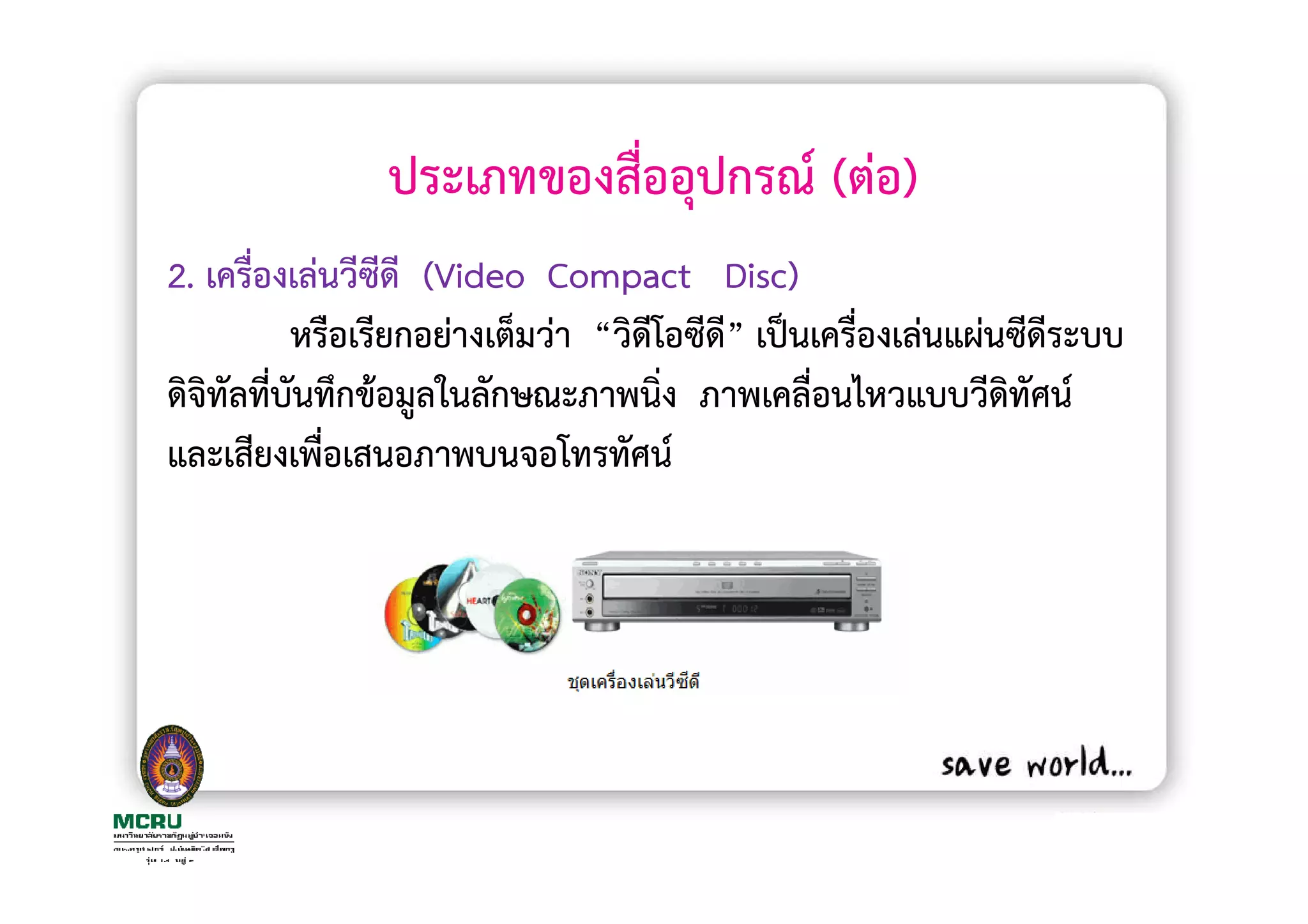 ประเภทของสื่ออุปกรณ (ตอ)
2. เครื่องเลนวีซีดี (Video Compact Disc)
           หรือเรียกอยางเต็มวา “วิดีโอซีดี” เปนเครื่องเลนแผนซีดีระบบ
ดิจิทัลที่บนทึกขอมูลในลักษณะภาพนิง ภาพเคลื่อนไหวแบบวีดิทัศน
           ั                         ่
และเสียงเพื่อเสนอภาพบนจอโทรทัศน
 