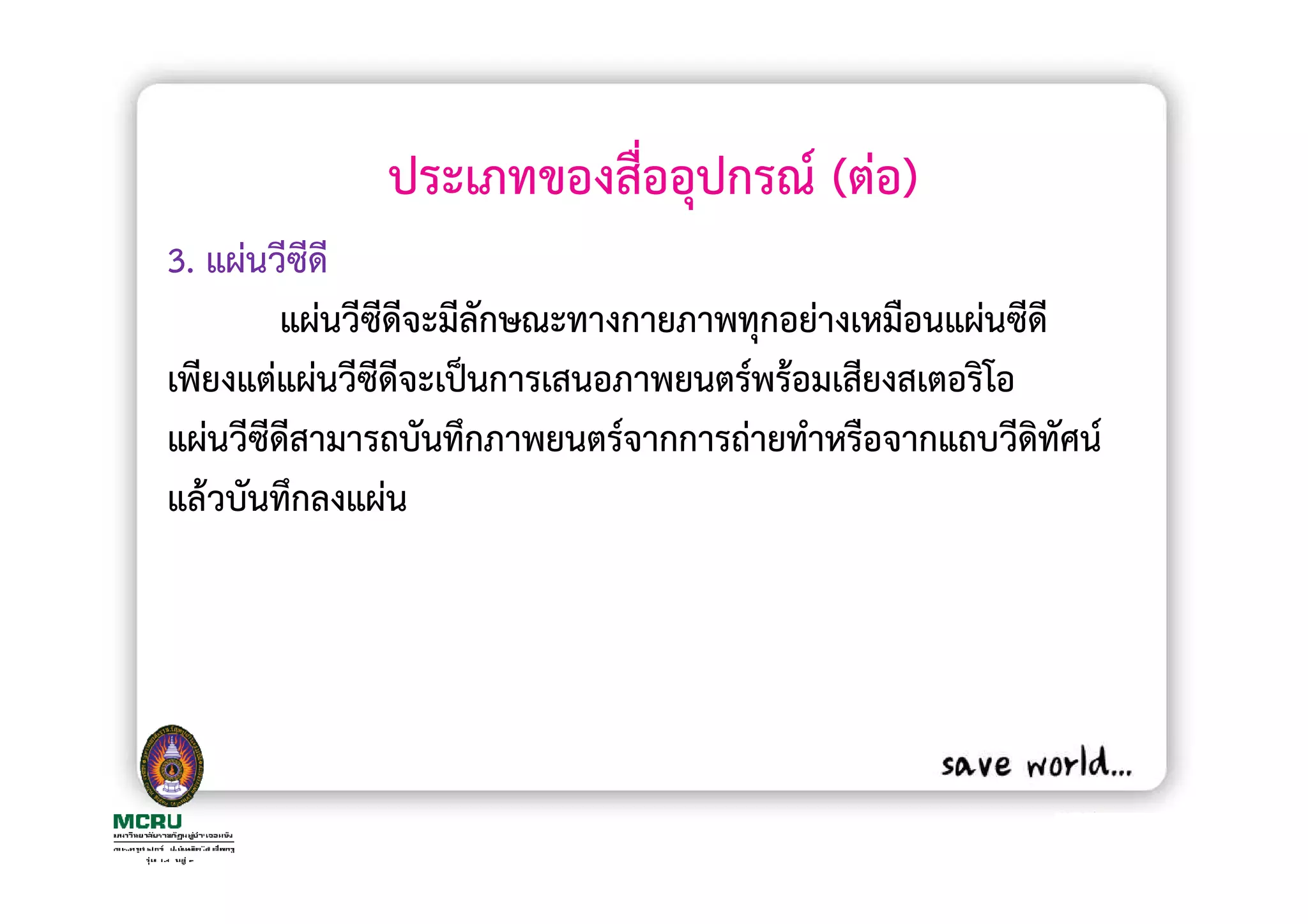 ประเภทของสื่ออุปกรณ (ตอ)
3. แผนวีซีดี
        แผนวีซีดีจะมีลักษณะทางกายภาพทุกอยางเหมือนแผนซีดี
เพียงแตแผนวีซีดีจะเปนการเสนอภาพยนตรพรอมเสียงสเตอริโอ
แผนวีซีดสามารถบันทึกภาพยนตรจากการถายทําหรือจากแถบวีดิทัศน
        ี
แลวบันทึกลงแผน
 