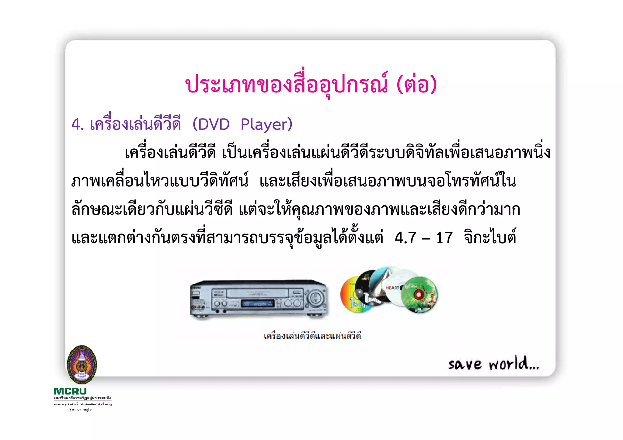 ประเภทของสื่ออุปกรณ (ตอ)
4. เครื่องเลนดีวีดี (DVD Player)
         เครื่องเลนดีวดี เปนเครื่องเลนแผนดีวีดีระบบดิจิทัลเพือเสนอภาพนิ่ง
                      ี                                      ่
ภาพเคลื่อนไหวแบบวีดิทัศน และเสียงเพือเสนอภาพบนจอโทรทัศนใน
                                        ่
ลักษณะเดียวกับแผนวีซีดี แตจะใหคุณภาพของภาพและเสียงดีกวามาก
และแตกตางกันตรงที่สามารถบรรจุขอมูลไดตั้งแต 4.7 – 17 จิกะไบต
 