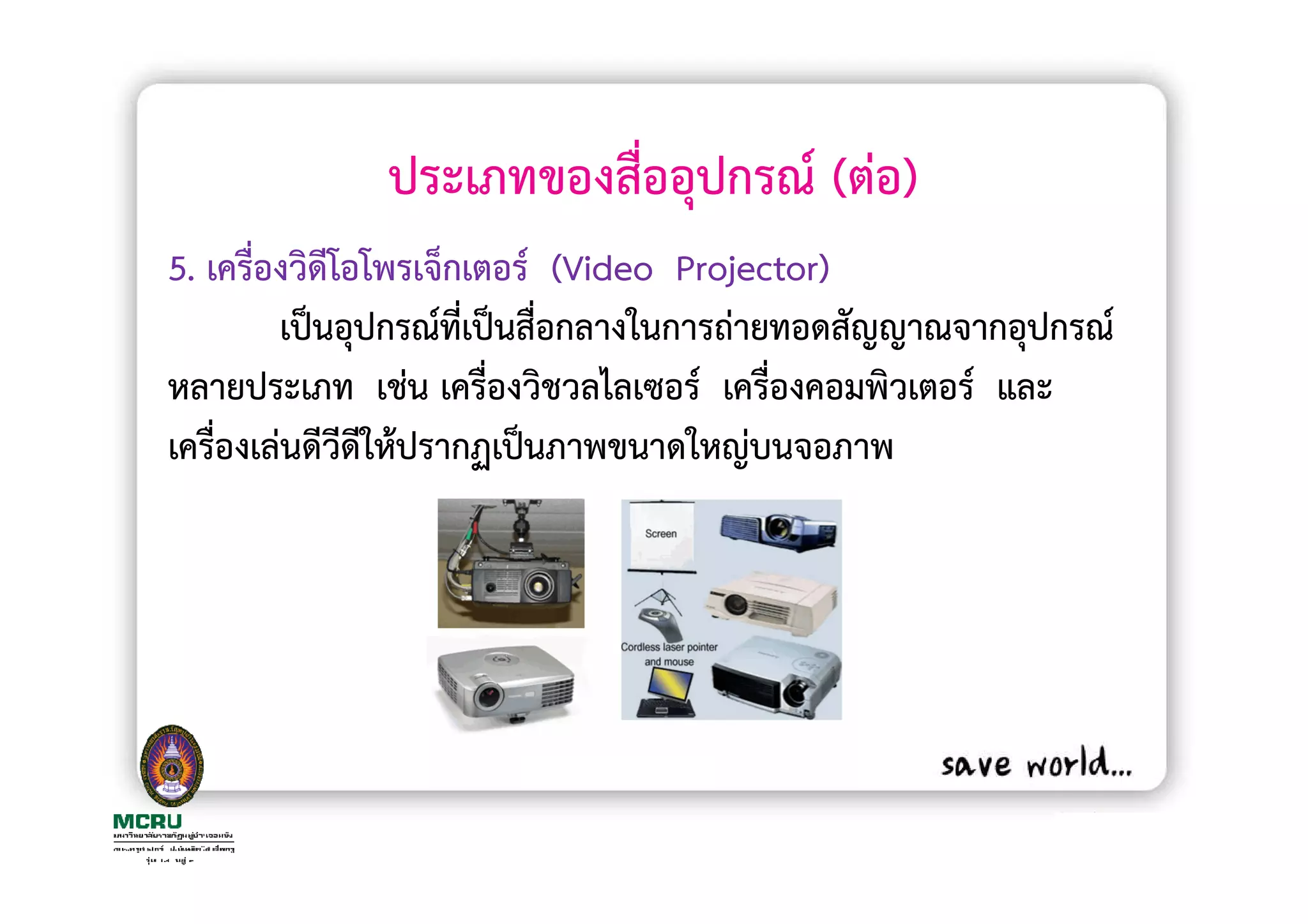 ประเภทของสื่ออุปกรณ (ตอ)
5. เครื่องวิดีโอโพรเจ็กเตอร (Video Projector)
         เปนอุปกรณทีเปนสื่อกลางในการถายทอดสัญญาณจากอุปกรณ
                       ่
หลายประเภท เชน เครื่องวิชวลไลเซอร เครื่องคอมพิวเตอร และ
เครื่องเลนดีวดีใหปรากฏเปนภาพขนาดใหญบนจอภาพ
               ี
 
