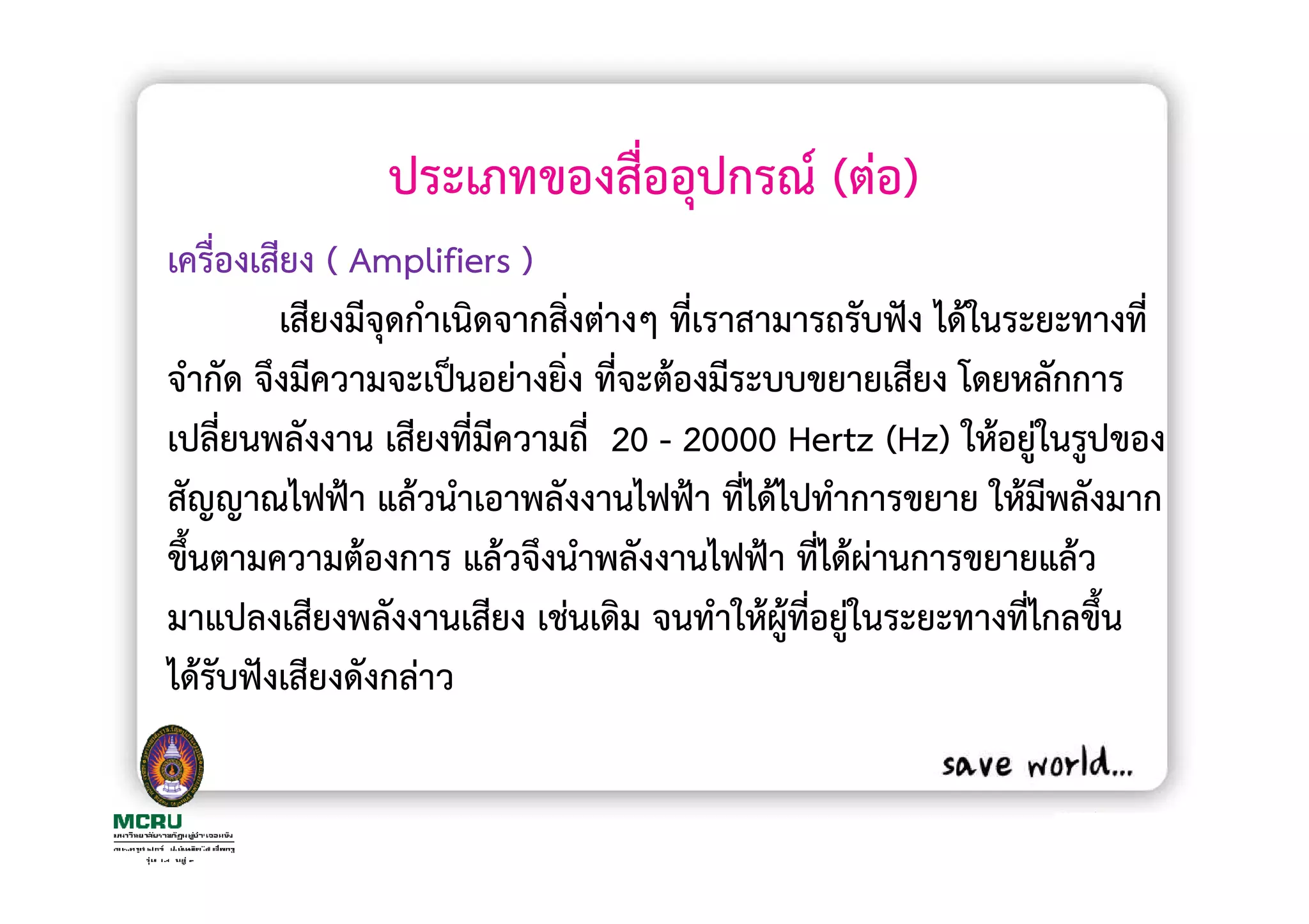 ประเภทของสื่ออุปกรณ (ตอ)
เครื่องเสียง ( Amplifiers )
         เสียงมีจุดกําเนิดจากสิงตางๆ ที่เราสามารถรับฟง ไดในระยะทางที่
                               ่
จํากัด จึงมีความจะเปนอยางยิ่ง ที่จะตองมีระบบขยายเสียง โดยหลักการ
เปลี่ยนพลังงาน เสียงที่มความถี่ 20 - 20000 Hertz (Hz) ใหอยูในรูปของ
                          ี
สัญญาณไฟฟา แลวนําเอาพลังงานไฟฟา ที่ไดไปทําการขยาย ใหมีพลังมาก
ขึ้นตามความตองการ แลวจึงนําพลังงานไฟฟา ที่ไดผานการขยายแลว
มาแปลงเสียงพลังงานเสียง เชนเดิม จนทําใหผูที่อยูในระยะทางที่ไกลขึ้น
ไดรับฟงเสียงดังกลาว
 