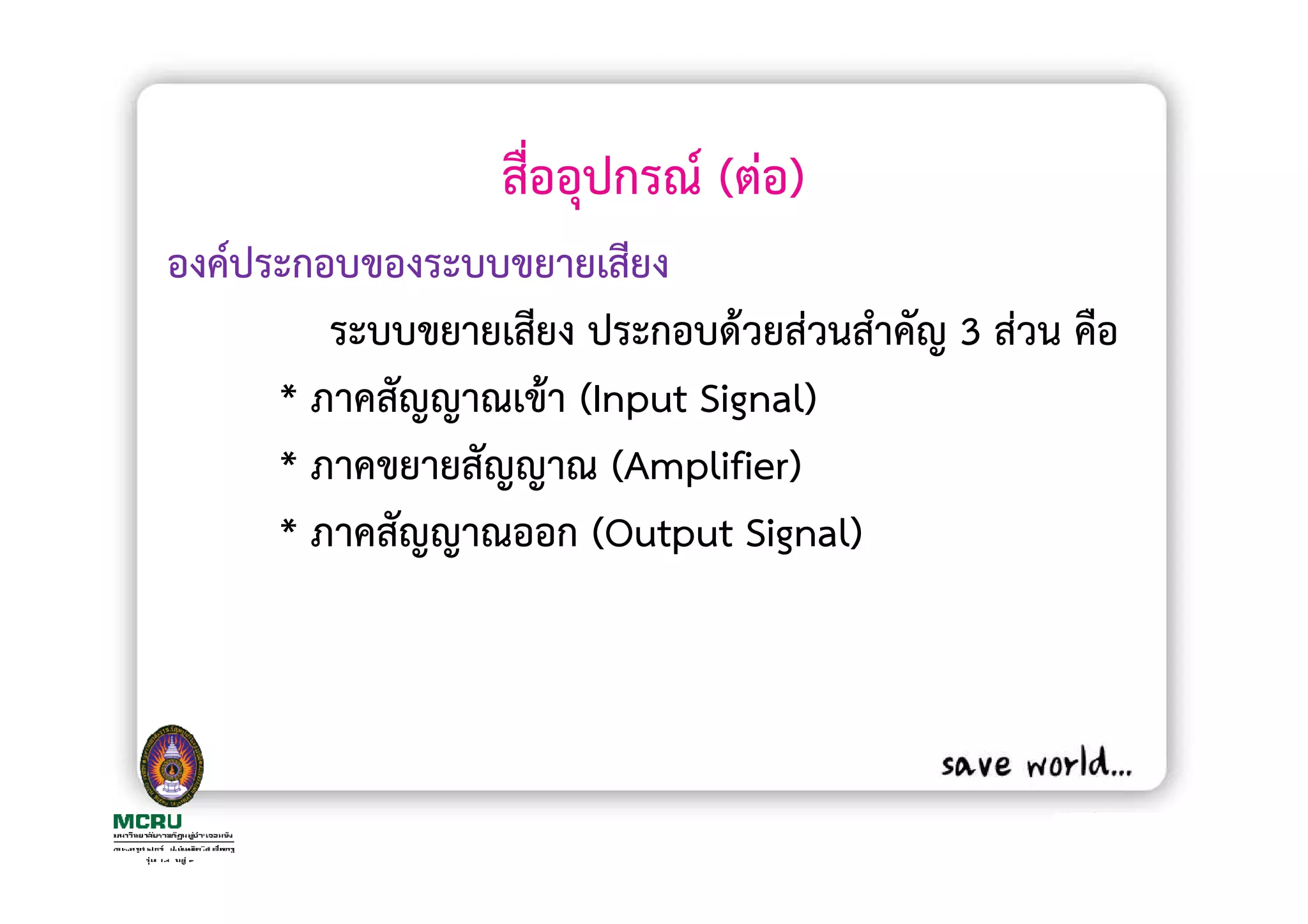 สื่ออุปกรณ (ตอ)
องคประกอบของระบบขยายเสียง
        ระบบขยายเสียง ประกอบดวยสวนสําคัญ 3 สวน คือ
     * ภาคสัญญาณเขา (Input Signal)
     * ภาคขยายสัญญาณ (Amplifier)
     * ภาคสัญญาณออก (Output Signal)
 
