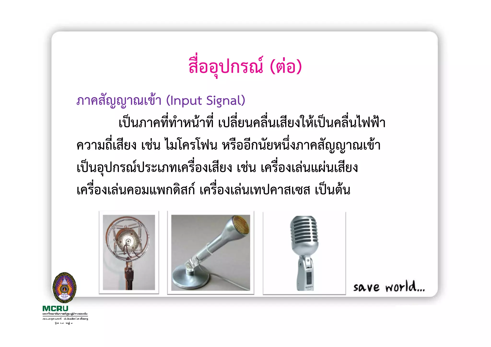 สื่ออุปกรณ (ตอ)
ภาคสัญญาณเขา (Input Signal)
         เปนภาคทีทําหนาที่ เปลี่ยนคลืนเสียงใหเปนคลื่นไฟฟา
                  ่                  ่
ความถี่เสียง เชน ไมโครโฟน หรืออีกนัยหนึ่งภาคสัญญาณเขา
เปนอุปกรณประเภทเครื่องเสียง เชน เครืองเลนแผนเสียง
                                       ่
เครื่องเลนคอมแพกดิสก เครื่องเลนเทปคาสเซส เปนตน
 