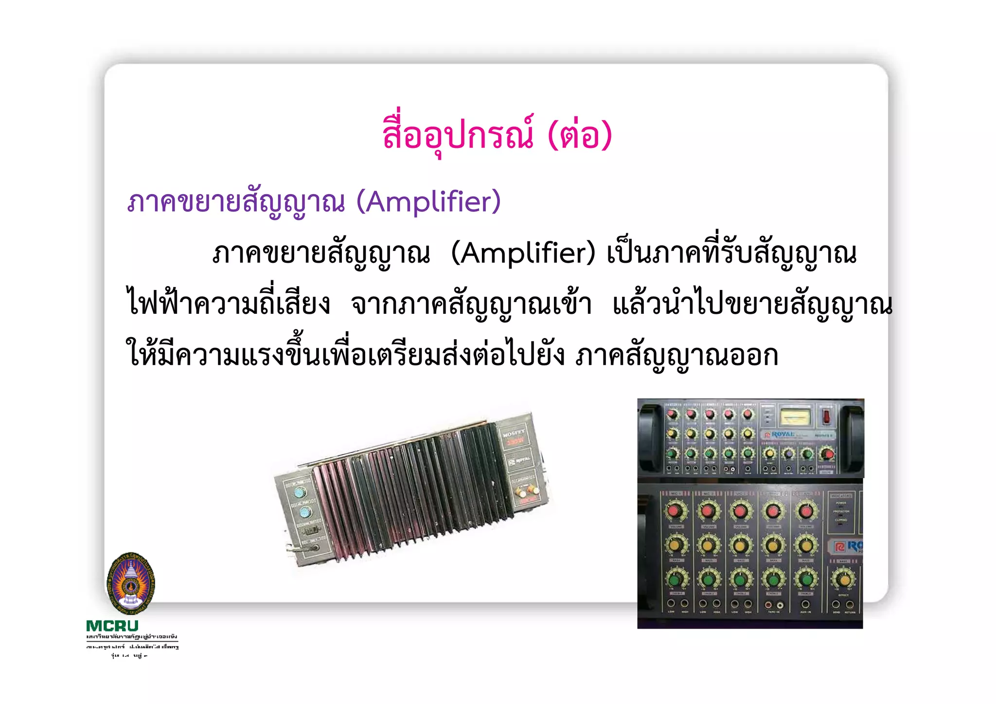 สื่ออุปกรณ (ตอ)
ภาคขยายสัญญาณ (Amplifier)
      ภาคขยายสัญญาณ (Amplifier) เปนภาคที่รับสัญญาณ
ไฟฟาความถี่เสียง จากภาคสัญญาณเขา แลวนําไปขยายสัญญาณ
ใหมีความแรงขึ้นเพื่อเตรียมสงตอไปยัง ภาคสัญญาณออก
 