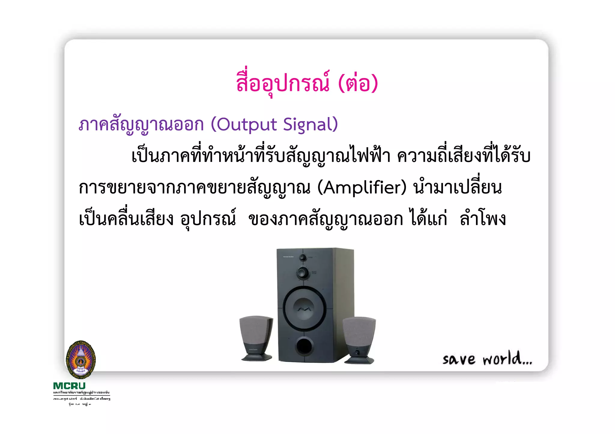 สื่ออุปกรณ (ตอ)
ภาคสัญญาณออก (Output Signal)
       เปนภาคที่ทาหนาที่รับสัญญาณไฟฟา ความถี่เสียงที่ไดรับ
                  ํ
การขยายจากภาคขยายสัญญาณ (Amplifier) นํามาเปลี่ยน
เปนคลื่นเสียง อุปกรณ ของภาคสัญญาณออก ไดแก ลําโพง
 