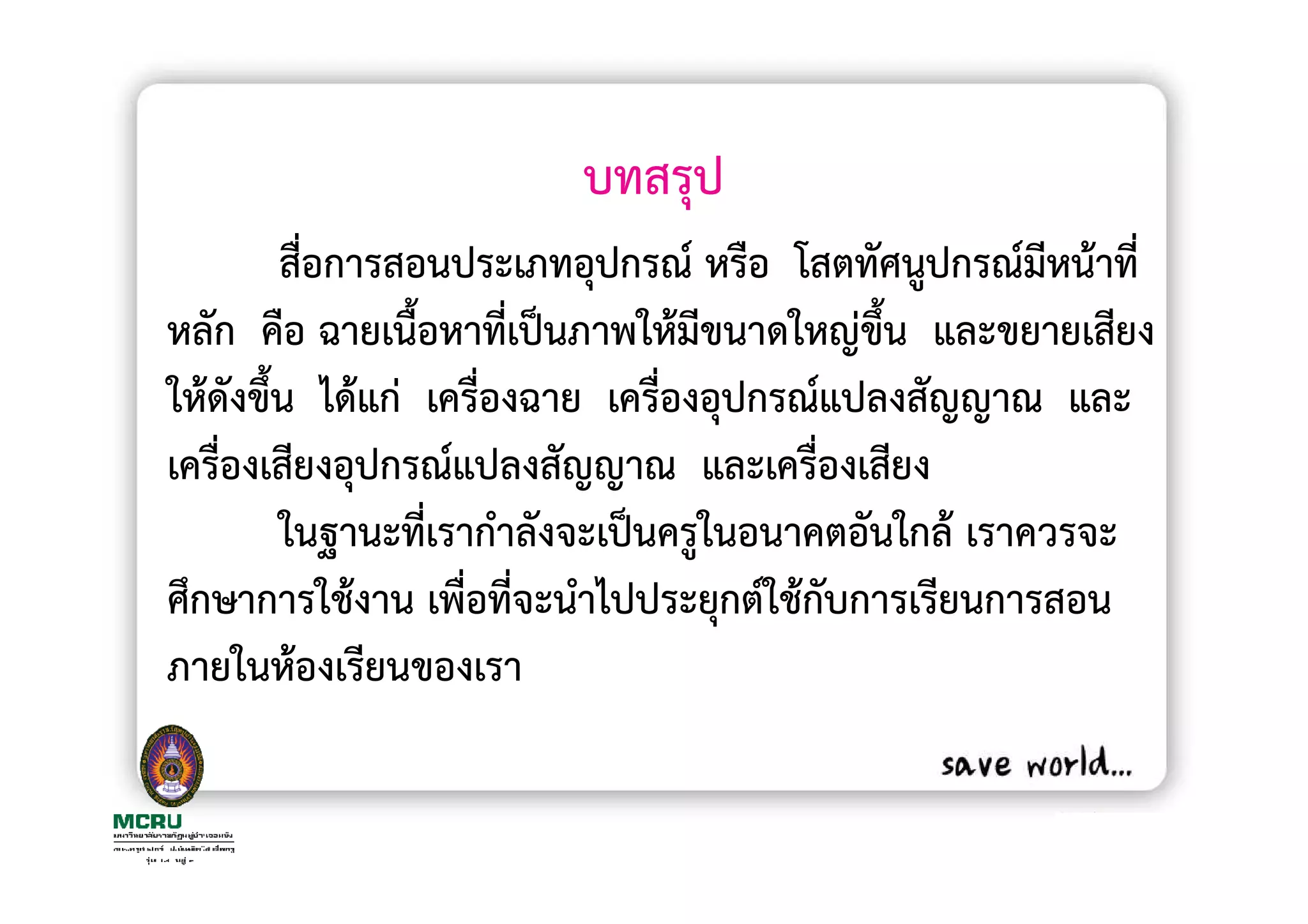 บทสรุป
        สื่อการสอนประเภทอุปกรณ หรือ โสตทัศนูปกรณมีหนาที่
หลัก คือ ฉายเนื้อหาที่เปนภาพใหมีขนาดใหญขึน และขยายเสียง
                                            ้
ใหดังขึ้น ไดแก เครื่องฉาย เครื่องอุปกรณแปลงสัญญาณ และ
เครื่องเสียงอุปกรณแปลงสัญญาณ และเครื่องเสียง
        ในฐานะที่เรากําลังจะเปนครูในอนาคตอันใกล เราควรจะ
ศึกษาการใชงาน เพื่อที่จะนําไปประยุกตใชกับการเรียนการสอน
ภายในหองเรียนของเรา
 