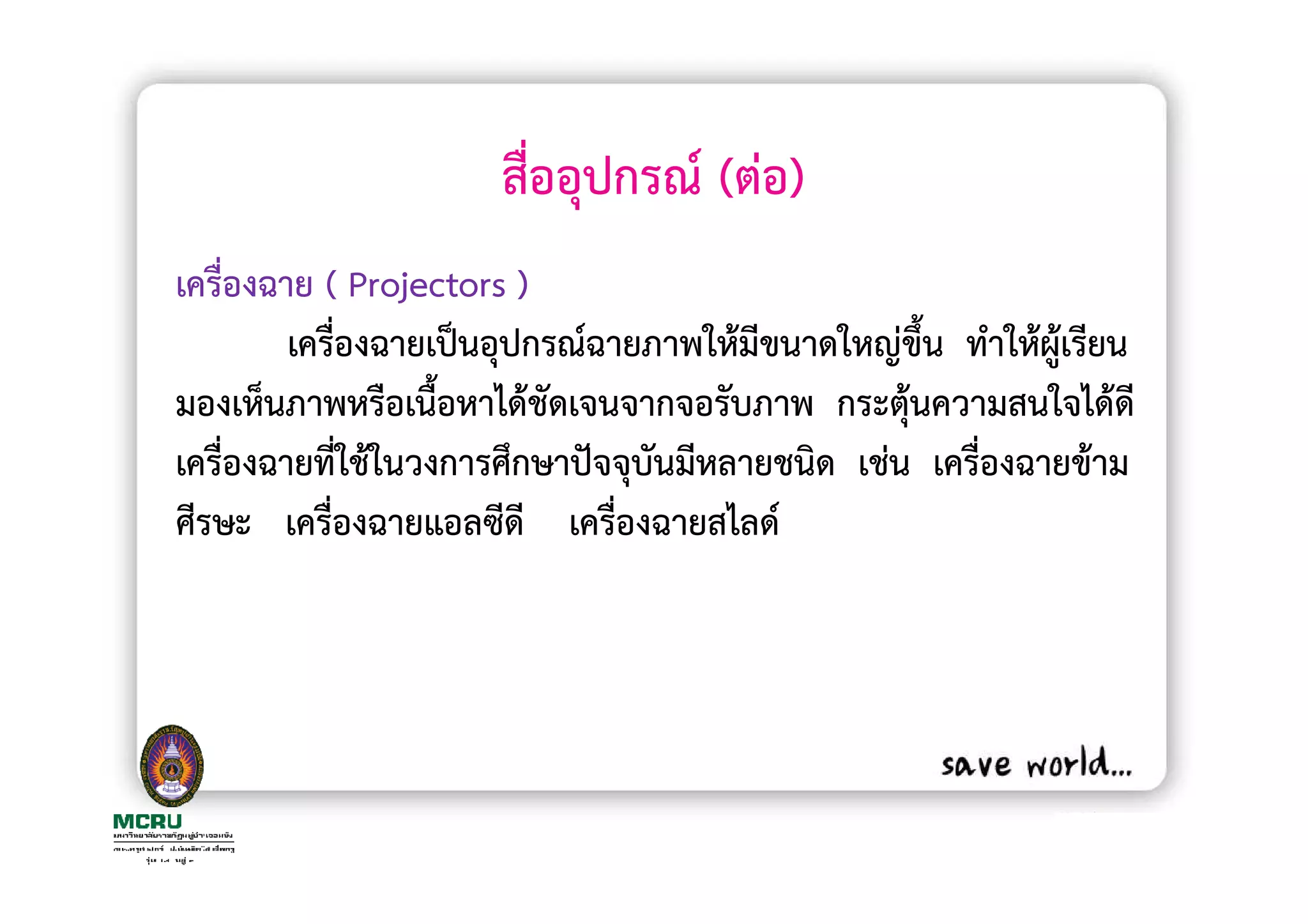 สื่ออุปกรณ (ตอ)
เครื่องฉาย ( Projectors )
         เครื่องฉายเปนอุปกรณฉายภาพใหมีขนาดใหญขึ้น ทําใหผูเรียน
มองเห็นภาพหรือเนื้อหาไดชัดเจนจากจอรับภาพ กระตุนความสนใจไดดี
เครื่องฉายที่ใชในวงการศึกษาปจจุบันมีหลายชนิด เชน เครื่องฉายขาม
ศีรษะ เครื่องฉายแอลซีดี เครื่องฉายสไลด
 