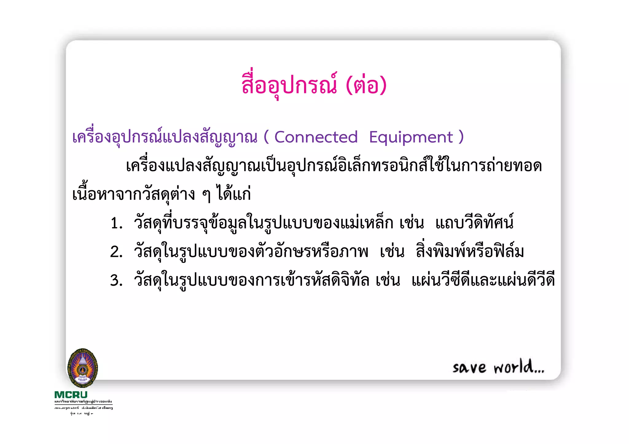 สื่ออุปกรณ (ตอ)
เครื่องอุปกรณแปลงสัญญาณ ( Connected Equipment )
         เครื่องแปลงสัญญาณเปนอุปกรณอิเล็กทรอนิกสใชในการถายทอด
เนื้อหาจากวัสดุตาง ๆ ไดแก
       1. วัสดุที่บรรจุขอมูลในรูปแบบของแมเหล็ก เชน แถบวีดิทัศน
       2. วัสดุในรูปแบบของตัวอักษรหรือภาพ เชน สิงพิมพหรือฟลม
                                                  ่
       3. วัสดุในรูปแบบของการเขารหัสดิจิทัล เชน แผนวีซีดีและแผนดีวีดี
 