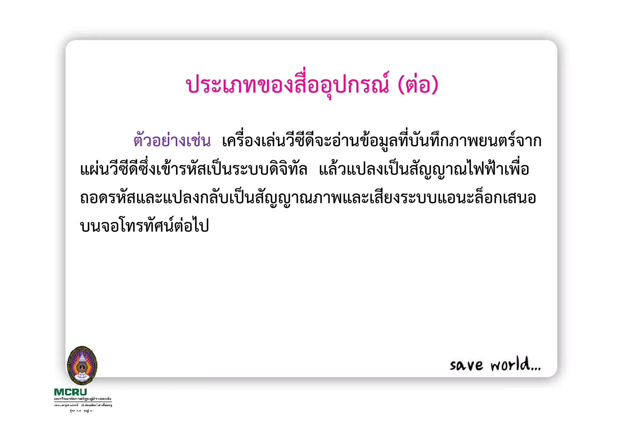 ประเภทของสื่ออุปกรณ (ตอ)
       ตัวอยางเชน เครื่องเลนวีซดีจะอานขอมูลที่บนทึกภาพยนตรจาก
                                ี              ั
แผนวีซีดีซงเขารหัสเปนระบบดิจิทัล แลวแปลงเปนสัญญาณไฟฟาเพือ
          ึ่                                               ่
ถอดรหัสและแปลงกลับเปนสัญญาณภาพและเสียงระบบแอนะล็อกเสนอ
บนจอโทรทัศนตอไป
 