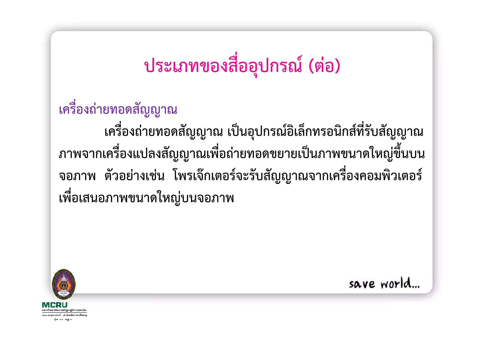 ประเภทของสื่ออุปกรณ (ตอ)
เครื่องถายทอดสัญญาณ
         เครื่องถายทอดสัญญาณ เปนอุปกรณอิเล็กทรอนิกสที่รบสัญญาณ
                                                       ั
ภาพจากเครื่องแปลงสัญญาณเพื่อถายทอดขยายเปนภาพขนาดใหญขึนบน   ้
จอภาพ ตัวอยางเชน โพรเจกเตอรจะรับสัญญาณจากเครื่องคอมพิวเตอร
เพื่อเสนอภาพขนาดใหญบนจอภาพ
 