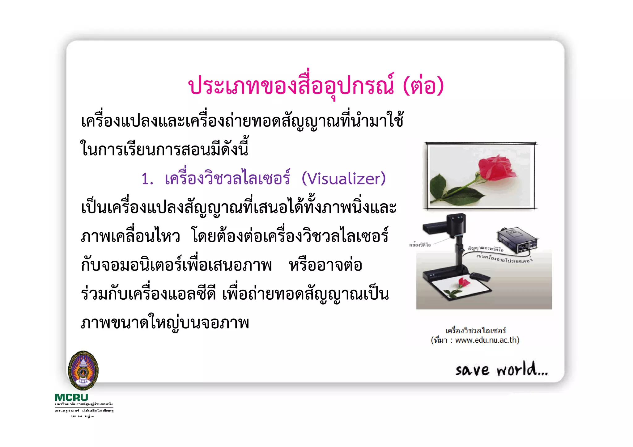 ประเภทของสื่ออุปกรณ (ตอ)
เครื่องแปลงและเครื่องถายทอดสัญญาณที่นํามาใช
ในการเรียนการสอนมีดังนี้
         1. เครื่องวิชวลไลเซอร (Visualizer)
เปนเครื่องแปลงสัญญาณที่เสนอไดทั้งภาพนิงและ
                                        ่
ภาพเคลื่อนไหว โดยตองตอเครื่องวิชวลไลเซอร
กับจอมอนิเตอรเพื่อเสนอภาพ หรืออาจตอ
รวมกับเครื่องแอลซีดี เพื่อถายทอดสัญญาณเปน
ภาพขนาดใหญบนจอภาพ
 