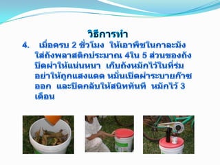 วิธีการทำ4.    เมื่อครบ 2 ชั่วโมง  ให้เอาพืชในกาละมังใส่ถังพลาสติกประมาณ 4ใน 5 ส่วนของถัง  ปิดฝาให้แน่นหนา  เก็บถังหมักไว้ในที่ร่ม  อย่าให้ถูกแสงแดด หมั่นเปิดฝาระบายก๊าซออก  และปิดกลับให้สนิททันที  หมักไว้ 3 เดือน6
