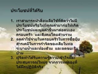 ประโยชน์ที่ได้รับเราสามารถนำสิ่งเหลือใช้ที่คิดว่าไม่มีประโยชน์หรือไม่มีคุณค่ามาก่อให้เกิดประโยชน์และมูลค่าขึ้นมาต่อตนเอง  ครอบครัว  และสังคมโดยส่วนรวมลดค่าใช้จ่ายในครอบครัวในการซื้อปุ๋ย  สารเคมีในการกำจัดของเสียในท่อระบายน้ำและห้องส้วม  และลดขยะในบ้านผู้จัดทำได้รับความรู้ความเข้าใจและประสบการณ์ใหม่ๆ จากการทดลองที่ได้ฝึกปฏิบัติจริง58