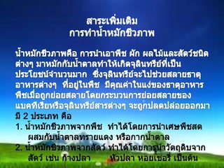 สาระเพิ่มเติมการทำน้ำหมักชีวภาพน้ำหมักชีวภาพคือ การนำเอาพึช ผัก ผลไม้และสัตว์ชนิดต่างๆ มาหมักกับน้ำตาลทำให้เกิดจุลินทรีย์ที่เป็นประโยชน์จำนวนมาก  ซึ่งจุลินทรีย์จะไปช่วยสลายธาตุอาหารต่างๆ  ที่อยู่ในพืช  มีคุณค่าในแง่ของธาตุอาหารพืชเมื่อถูกย่อยสลายโดยกระบวนการย่อยสลายของแบคทีเรียหรือจุลินทรีย์สารต่างๆ จะถูกปลดปล่อยออกมามี 2 ประเภท คือ1. น้ำหมักชีวภาพจากพืช  ทำได้โดยการนำเศษพืชสด ผสมกับน้ำตาลทรายแดง หรือกากน้ำตาล2. น้ำหมักชีวภาพจากสัตว์ ทำได้โดยการนำวัตถุดิบจากสัตว์ เช่น ก้างปลา       หัวปลา หอยเชอรี่ เป็นต้น9