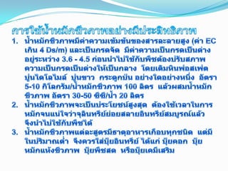 การใช้น้ำหมักชีวภาพอย่างมีประสิทธิภาพน้ำหมักชีวภาพมีค่าความเข้มข้นของสารละลายสูง (ค่า EC เกิน 4 Ds/m) และเป็นกรดจัด  มีค่าความเป็นกรดเป็นด่างอยู่ระหว่าง 3.6 - 4.5 ก่อนนำไปใช้กับพืชต้องปรับสภาพความเป็นกรดเป็นด่างให้เป็นกลาง  โดยเติมหินฟอสเฟต  ปูนไดโลไมล์  ปูนขาว  กระดูกป่น อย่างใดอย่างหนึ่ง  อัตรา 5-10 กิโลกรัม/น้ำหมักชีวภาพ 100 ลิตร  แล้วผสมน้ำหมักชีวภาพ อัตรา 30-50 ซีซี/น้ำ 20 ลิตรน้ำหมักชีวภาพจะเป็นประโยชน์สูงสุด  ต้องใช้เวลาในการหมักจนแน่ใจว่าจุลินทรีย์ย่อยสลายอินทรีย์สมบูรณ์แล้ว  จึงนำไปใช้กับพืชได้น้ำหมักชีวภาพแต่ละสูตรมีธาตุอาหารเกือบทุกชนิด  แต่มีในปริมาณต่ำ  จึงควรใส่ปุ๋ยอินทรีย์ ได้แก่ ปุ๋ยคอก  ปุ๋ยหมักแห้งชีวภาพ  ปุ๋ยพืชสด  หรือปุ๋ยเคมีเสริม14