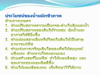 ประโยชน์ของน้ำหมักชีวภาพด้านการเกษตรช่วยปรับสภาพความเป็นกรด-ด่างในดินและน้ำช่วยปรับสภาพของดินให้ร่วนซุย  อุ้มน้ำและอากาศได้ดียิ่งขึ้นช่วยย่อยสลายอินทรีย์วัตถุในดินให้เป็นธาตุอาหารแก่พืชช่วยเร่งการเจริญเติบโตของพืชให้สมบูรณ์แข็งแรง  ต้านทานโรคและแมลงช่วยสร้างฮอร์โมนพืช  ทำให้ผลผลิตสูง  และคุณภาพของผลผลิตดีขึ้นช่วยให้ผลผลิตคงทน  เก็บรักษาไว้ได้นาน15