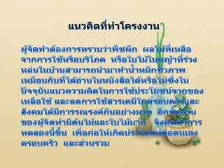 แนวคิดที่ทำโครงงานผู้จัดทำต้องการทราบว่าพืชผัก  ผลไม้ที่เหลือจากการใช้หรือบริโภค  หรือใบไม้ใบหญ้าที่ร่วงหล่นในบ้านสามารถนำมาทำน้ำหมักชีวภาพเหมือนกับที่ได้อ่านในหนังสือได้หรือไม่ซึ่งในปัจจุบันแนวความคิดในการใช้ประโยชน์จากของเหลือใช้ และลดการใช้สารเคมีในครอบครัวและสังคมได้มีการรณรงค์กันอย่างมาก  อีกทั้งบ้านของผู้จัดทำมีต้นไม้และใบไม้มาก   จึงคิดทำการทดลองนี้ขึ้น  เพื่อก่อให้เกิดประโยชน์ต่อตนเอง  ครอบครัว  และส่วนรวม1