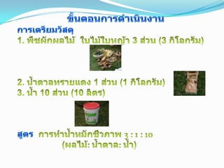 ขั้นตอนการดำเนินงานการเตรียมวัสดุ1. พืชผักผลไม้  ใบไม้ใบหญ้า 3 ส่วน (3 กิโลกรัม)2. น้ำตาลทรายแดง 1 ส่วน (1 กิโลกรัม)3. น้ำ 10 ส่วน (10 ลิตร)สูตร การทำน้ำหมักชีวภาพ 3 : 1 : 10 (ผลไม้: น้ำตาล: น้ำ)3