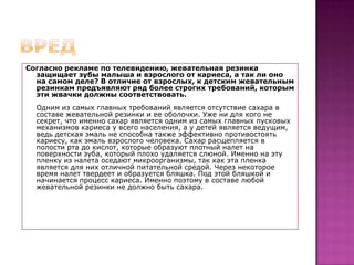 вредСогласно рекламе по телевидению, жевательная резинка защищает зубы малыша и взрослого от кариеса, а так ли оно на самом деле? В отличие от взрослых, к детским жевательным резинкам предъявляют ряд более строгих требований, которым эти жвачки должны соответствовать.Одним из самых главных требований является отсутствие сахара в составе жевательной резинки и ее оболочки. Уже ни для кого не секрет, что именно сахар является одним из самых главных пусковых механизмов кариеса у всего населения, а у детей является ведущим, ведь детская эмаль не способна также эффективно противостоять кариесу, как эмаль взрослого человека. Сахар расщепляется в полости рта до кислот, которые образуют плотный налет на поверхности зуба, который плохо удаляется слюной. Именно на эту пленку из налета оседают микроорганизмы, так как эта пленка является для них отличной питательной средой. Через некоторое время налет твердеет и образуется бляшка. Под этой бляшкой и начинается процесс кариеса. Именно поэтому в составе любой жевательной резинки не должно быть сахара. 
