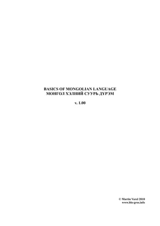 BASICS OF MONGOLIAN LANGUAGE
 МОНГОЛ ХЭЛНИЙ СУУРЬ ДҮРЭМ

           v. 1.00




                               © Martin Vorel 2010
                                 www.blo-gros.info
 