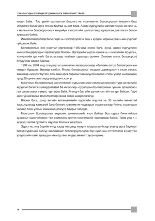 “ÑÓÐÀËÖÀÃ×ÄÛÍ ÑÓÐÀËÖÀÕÓÉÃ ÄÝÌÆÈÕ ÀÐÃÀ Ç¯ÉÍ ÕªÃÆÈË” ÒªÑªË



èëýð÷ áàéâ. Òýð ¿åèéí øàëãàëòûí áîäëîãî íü “ìàòåìàòèê áîëîâñðîëûí ò¿âøèí” áèø
“áîäëîãî áîäîõ àðãà òåõíèê áàéãàà íü èëò áàéâ. Àõëàõ ñóðãóóëèéí ìàòåìàòèêèéí õè÷ýýë íü
“ ìàòåìàòèê áîëîâñðîëîîñ” õºíäèéð÷ “ýëñýëòèéí øàëãàëòàíä çîðèóëñàí äàâòëàãà” áîëîí
õóâèðñàí áàéíà.
     Èéì áîëîâñðîëîîð áàãø ãýäýã íü “ ãýãýýð¿¿ëýã÷” áèø “ õóðäàí ìîðèíû óÿà÷”-èéí ¿¿ðãèéã
ã¿éöýòãýæ áàéâ.
     Áîëîâñðîëûí ýíý óíàëòûã ñýðãýýõýýð 1980-ààä îíîîñ áàãà, äóíä, àõëàõ ñóðãóóëèéí
øèíý ñòàíäàðòóóäûã õýðýãæ¿¿ëýõ áîëñîí. Ýäãýýðèéí ¿íäñýí ñàíàà íü “ õè÷ýýëèéí àãóóëãà”,
“õè÷ýýëèéí öàã”-èéã áàãàñãàñíààð “òàéâàí ñóðàëöàõ îð÷èí” (áîëîìæ îëãîõ áîëîâñðîë)
á¿ðä¿¿ëýõ ÿâäàë áàéëàà.
     1992 îí, 2004 îíä ñòàíäàðòûã øèíý÷ëýí çàñâàðëàñíààð “áîëîìæ îëãîõ áîëîâñðîë”-ûí
íºõöºë á¿ðäñýí. ªºðººð õýëáýë, ßïîíä áîëîâñðîëûã “ìýäëýã äàìæóóëàëò” ãýñýí ¿çëýýñ
ààæìààð “ìýäëýã á¿òýýõ, îëæ àâàõ àðãà áàðèëûã ýçýìø¿¿ëýõ ÿâäàë” ãýñýí ¿çýëä øèëæèõèéí
òóëä 20 îð÷èì æèë çàðöóóëàãäñàí ãýñýí ¿ã.
     Ìîíãîëûí áîëîâñðîëûí øèíý÷ëýëèéí õóâüä ìºí èéì ¿çýëä øèëæèõèéí òóëä õè÷ýýëèéí
àãóóëãûã áàãàñãàõ øààðäëàãàòàé áà èíãýñíýýð “ñóðàã÷äûí áîëîâñðîëûí ò¿âøèí äîîøëîíî”
ãýæ ñàíàà çîâîõ õ¿ì¿¿ñ ãàð÷ èðíý áàéõ. ßïîíä ÷ áàñ èéì ø¿¿ìæëýëòýé òóëãàð÷ áàéñàí. Ãàð÷
èðýõ ¿ð äàãàâðûã ìýäýëã¿éãýýð ñàíàà çîâîõ øààðäëàãàã¿é.
     ßïîíû áàãà, äóíä àíãèéí ìàòåìàòèêèéí îäîîãèéí àãóóëãà íü 30 æèëèéí ºìíºõòýé
õàðüöóóëàõàä õàìààã¿é áàãà áîëîâ÷, ìàòåìàòèê ÷àäâàðûí ñóäàëãààãààð ßïîíû ñóðàã÷äûí
÷àäâàð îëîí óëñûí õýìæýýíä äýýã¿¿ð áàéðûã ýçýëäýã.
     Ìîíãîëûí áîëîâñðîëûã ººð÷ëºí, øèíý÷ëýõèéã õ¿ñ÷ áàéãàà áîë ñóðàõ áè÷èãíèéõýý
çóçààíûã îäîîãèéíõîîñ òàë õýìæýýíä õ¿ðòýë íèìãýëýõèéã çºâëºìººð áàéíà. Òèéì ¿åä ë “
õ¿¿õýä òºâòýé ñóðãàëò” ÿâóóëàõ áîëîìæ íýýãäýíý.
     Ýöýñò íü, ÿíç á¿ðèéí õ¿íä õýö¿¿ íºõöºëä ÿìàð ÷ òóðøëàãàã¿éãýýð ýíýõ¿¿ àðãà áàðèëûã
áèåýð ñóðàëöàæ ýíýõ¿¿ çºâëºìæèéã áîëîâñðóóëàëöñàí á¿õ õ¿íä ÷èí ñýòãýëýýñýý õ¿íäýòãýë
¿ç¿¿ëýõèéí õàìò öààøäûí àæèëä òàíü ºíäºð àìæèëò õ¿ñýí åðººå.




10
 