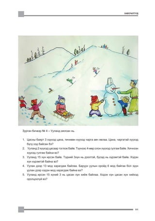 ÕÀÂÑÐÀËÒÓÓÄ




Çóðãàí áè÷âýð ¹ 4 – Óóëàíä àÿëñàí íü.


1. Öàñíû áàÿðò 3 õ¿¿õýä öàíà, òº÷íººí õ¿¿õýä ÷àðãà àâ÷ ÿâëàà. Öàíà, ÷àðãàòàé õ¿¿õýä
   á¿ãä õýä áàéñàí áý?
2. Óóëàíä 2 õ¿¿õýä öàñààð òîãëîæ áàéâ. Ò¿¿íýýñ 4-ººð îëîí õ¿¿õýä ãóëãàæ áàéâ. Õè÷íýýí
   õ¿¿õýä ãóëãàæ áàéíà âý?
3. Óóëàíä 15 õ¿í èðñýí áàéâ. Òýäíèé 3õ¿í íü äýýëòýé, áóñàä íü õ¿ðýìòýé áàéâ. Õýäýí
   õ¿í õ¿ðýìòýé áàéíà âý?
4. Óóëàí äýýð 13 ìîä õàðàãäàæ áàéëàà. Áàðóóí óóëûí îðîéä 6 ìîä áàéãàà áîë ç¿¿í
   óóëàí äýýð õýäýí ìîä õàðàãäàæ áàéíà âý?
5. Óóëàíä èðñýí 15 õ¿íèé 3 íü öàñàí õ¿í õèéæ áàéëàà. Õýäýí õ¿í öàñàí õ¿í õèéõýä
   îðîëöîîã¿é âý?




                                                                                  111
 